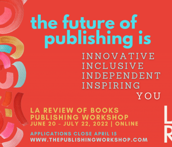 Publicity image that states: The future of publishing is: Innovative, Inclusive, Independent, Inspiring, You. LA Review of Books Publishing Workshop, June 20-July 22, 2022, Online. Applications Close April 15. www.thepublishingworkshop.com.